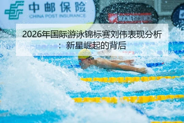 2026年国际游泳锦标赛刘伟表现分析：新星崛起的背后