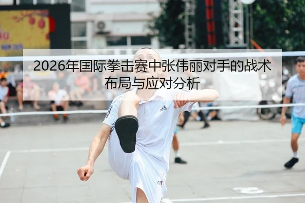 2026年国际拳击赛中张伟丽对手的战术布局与应对分析